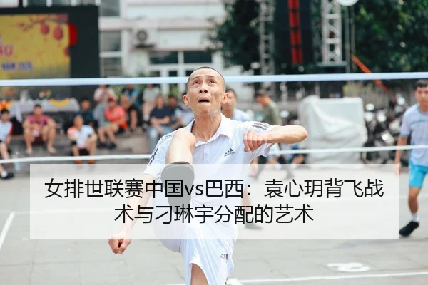 女排世联赛中国vs巴西：袁心玥背飞战术与刁琳宇分配的艺术