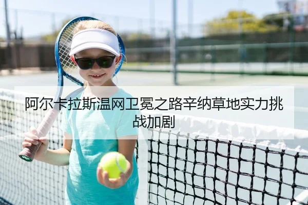 阿尔卡拉斯温网卫冕之路辛纳草地实力挑战加剧