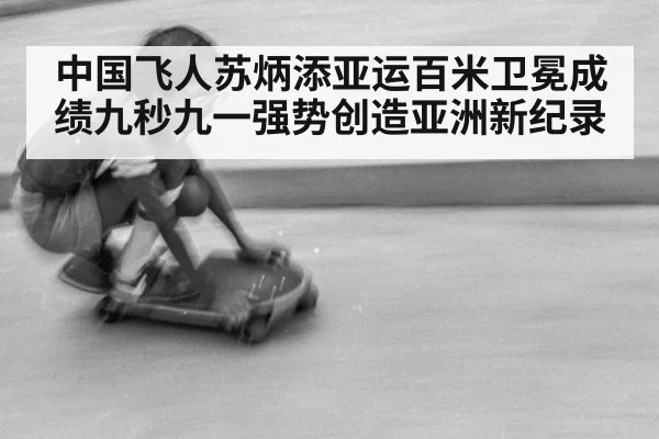 中国飞人苏炳添亚运百米卫冕成绩九秒九一强势创造亚洲新纪录