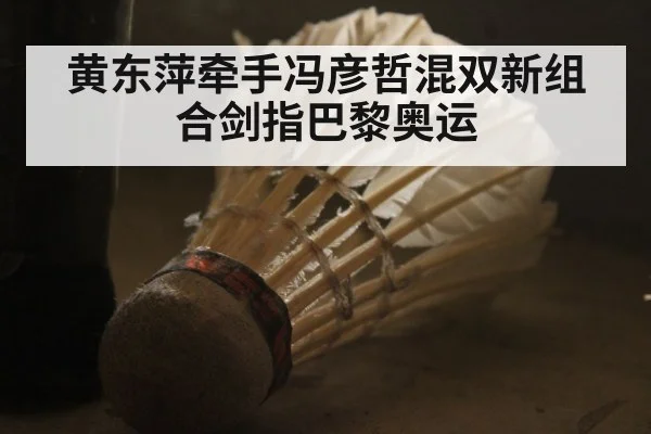 黄东萍牵手冯彦哲混双新组合剑指巴黎奥运