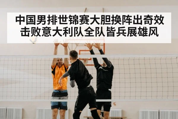 中国男排世锦赛大胆换阵出奇效 击败意大利队全队皆兵展雄风